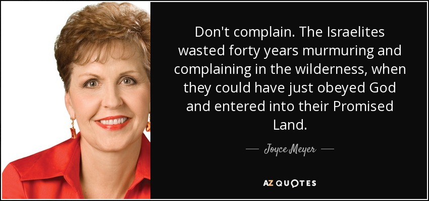 Don't complain. The Israelites wasted forty years murmuring and complaining in the wilderness, when they could have just obeyed God and entered into their Promised Land. - Joyce Meyer