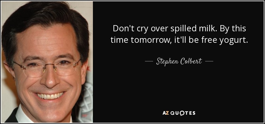 Don't cry over spilled milk. By this time tomorrow, it'll be free yogurt. - Stephen Colbert