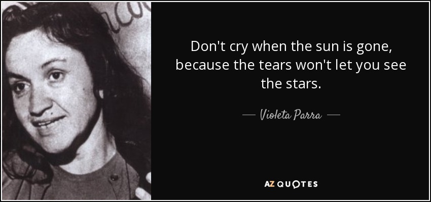 Don't cry when the sun is gone, because the tears won't let you see the stars. - Violeta Parra