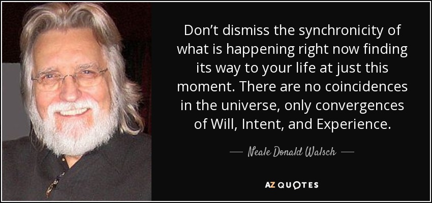 Don’t dismiss the synchronicity of what is happening right now finding its way to your life at just this moment. There are no coincidences in the universe, only convergences of Will, Intent, and Experience. - Neale Donald Walsch
