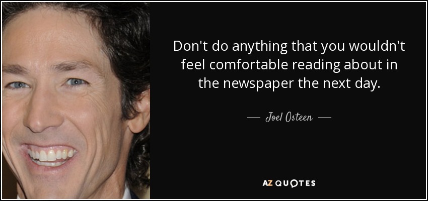 Don't do anything that you wouldn't feel comfortable reading about in the newspaper the next day. - Joel Osteen