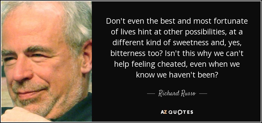 Don't even the best and most fortunate of lives hint at other possibilities, at a different kind of sweetness and, yes, bitterness too? Isn't this why we can't help feeling cheated, even when we know we haven't been? - Richard Russo