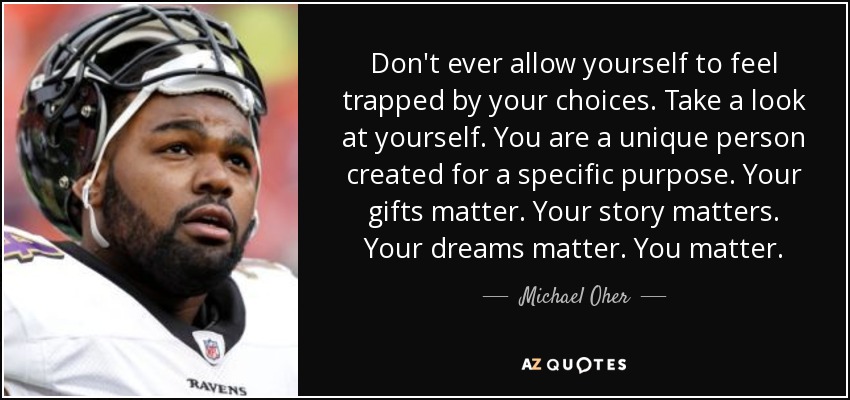 Don't ever allow yourself to feel trapped by your choices. Take a look at yourself. You are a unique person created for a specific purpose. Your gifts matter. Your story matters. Your dreams matter. You matter. - Michael Oher