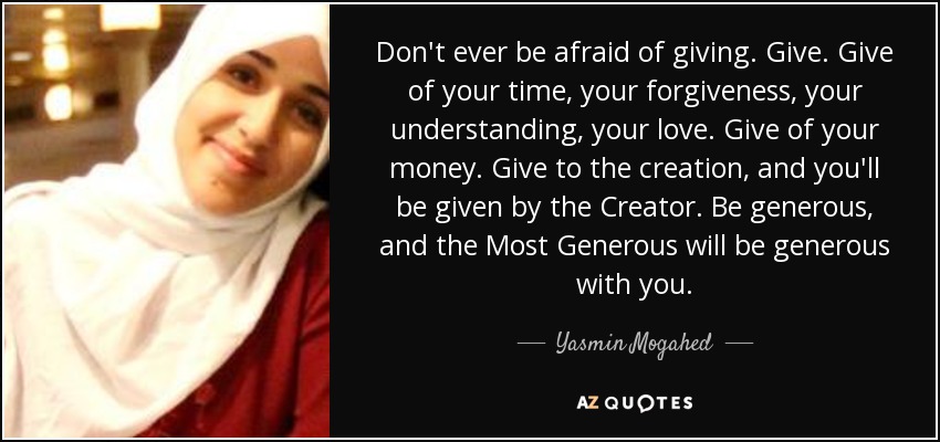 Don't ever be afraid of giving. Give. Give of your time, your forgiveness, your understanding, your love. Give of your money. Give to the creation, and you'll be given by the Creator. Be generous, and the Most Generous will be generous with you. - Yasmin Mogahed