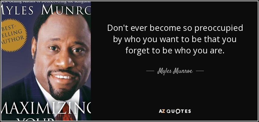 Don't ever become so preoccupied by who you want to be that you forget to be who you are. - Myles Munroe