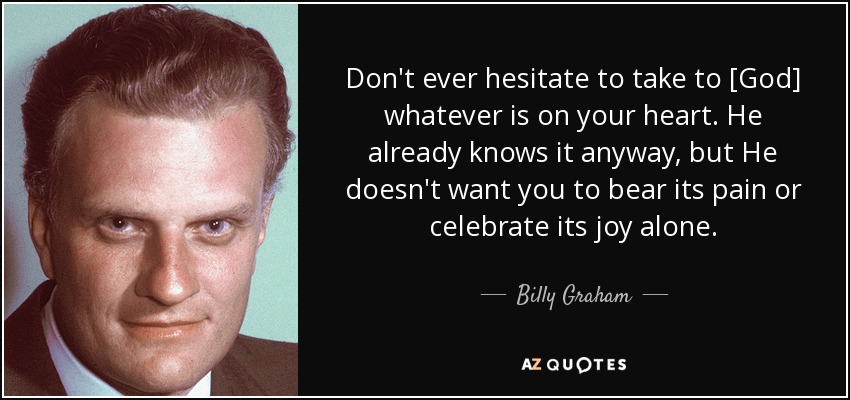 Don't ever hesitate to take to [God] whatever is on your heart. He already knows it anyway, but He doesn't want you to bear its pain or celebrate its joy alone. - Billy Graham