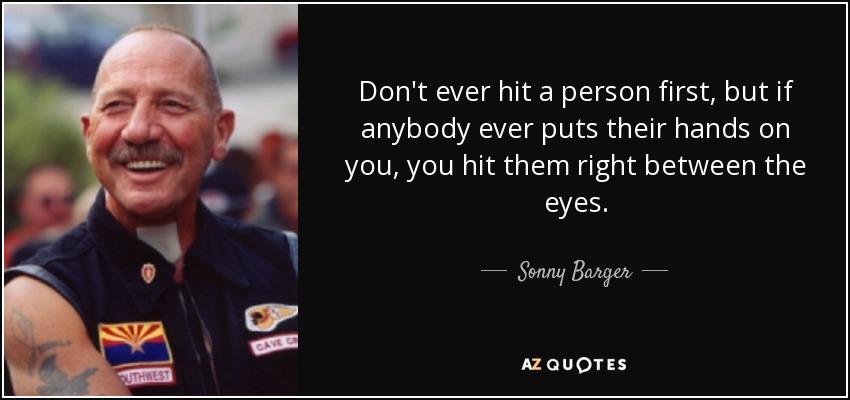 Don't ever hit a person first, but if anybody ever puts their hands on you, you hit them right between the eyes. - Sonny Barger