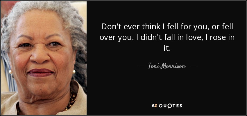Don't ever think I fell for you, or fell over you. I didn't fall in love, I rose in it. - Toni Morrison