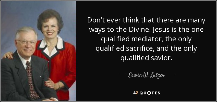 Don't ever think that there are many ways to the Divine. Jesus is the one qualified mediator, the only qualified sacrifice, and the only qualified savior. - Erwin W. Lutzer