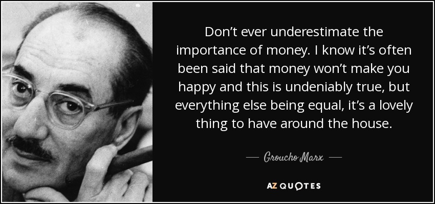 Don’t ever underestimate the importance of money. I know it’s often been said that money won’t make you happy and this is undeniably true, but everything else being equal, it’s a lovely thing to have around the house. - Groucho Marx
