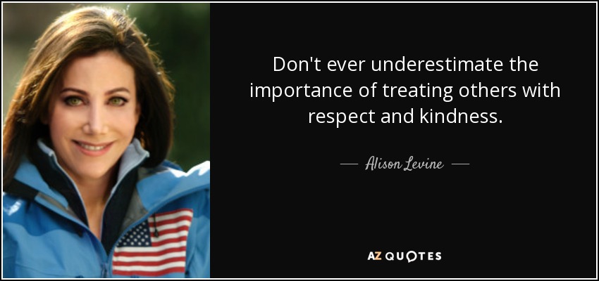 Don't ever underestimate the importance of treating others with respect and kindness. - Alison Levine