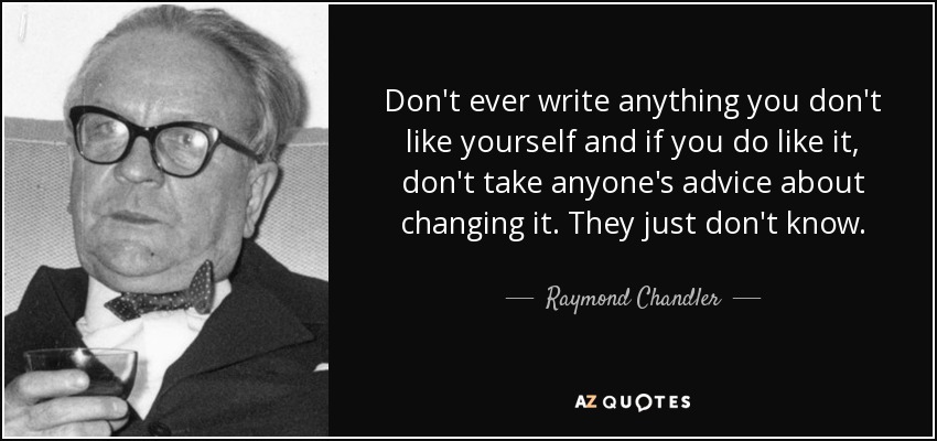 Don't ever write anything you don't like yourself and if you do like it, don't take anyone's advice about changing it. They just don't know. - Raymond Chandler