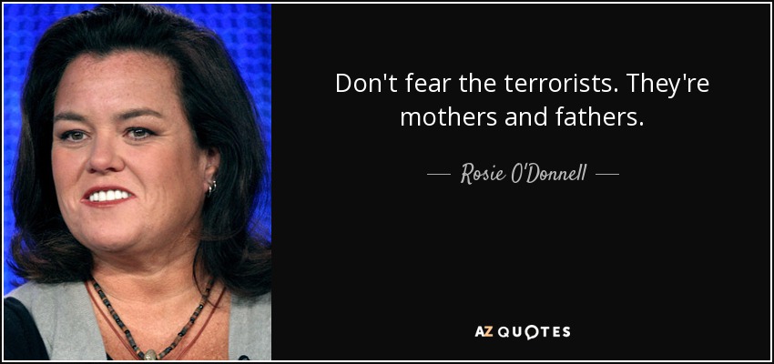 Don't fear the terrorists. They're mothers and fathers. - Rosie O'Donnell