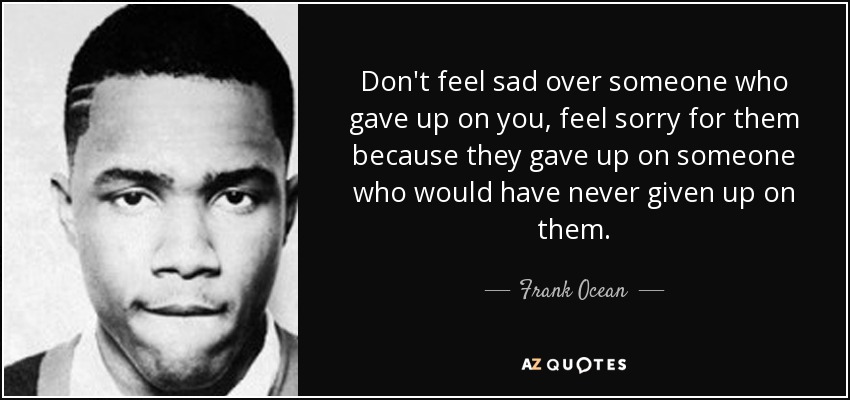 Don't feel sad over someone who gave up on you, feel sorry for them because they gave up on someone who would have never given up on them. - Frank Ocean