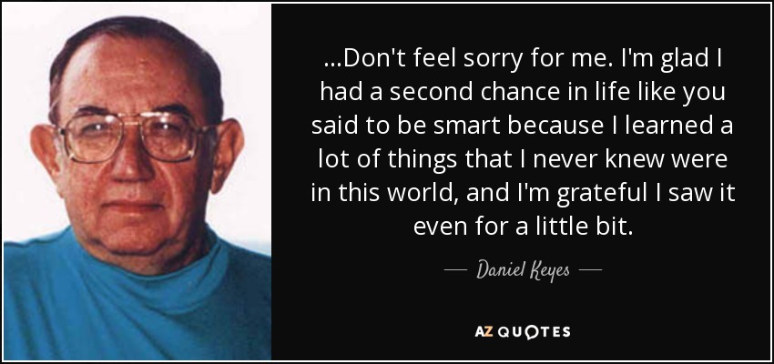 ...Don't feel sorry for me. I'm glad I had a second chance in life like you said to be smart because I learned a lot of things that I never knew were in this world, and I'm grateful I saw it even for a little bit. - Daniel Keyes