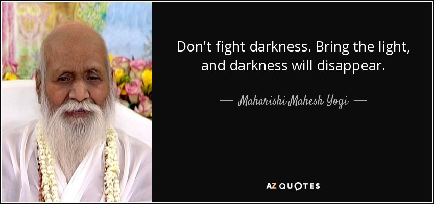Don't fight darkness. Bring the light, and darkness will disappear. - Maharishi Mahesh Yogi