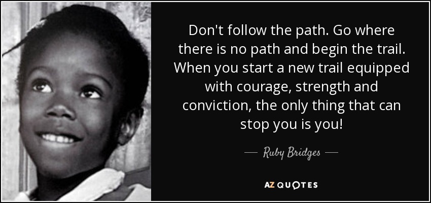 Don't follow the path. Go where there is no path and begin the trail. When you start a new trail equipped with courage, strength and conviction, the only thing that can stop you is you! - Ruby Bridges