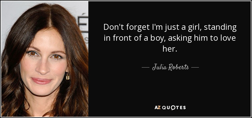 Don't forget I'm just a girl, standing in front of a boy, asking him to love her. - Julia Roberts
