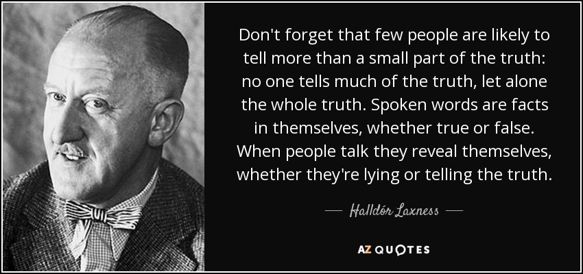 Don't forget that few people are likely to tell more than a small part of the truth: no one tells much of the truth, let alone the whole truth. Spoken words are facts in themselves, whether true or false. When people talk they reveal themselves, whether they're lying or telling the truth. - Halldór Laxness