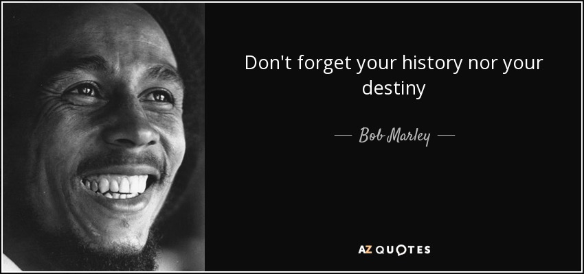 Don't forget your history nor your destiny - Bob Marley