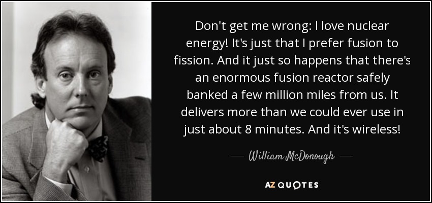 Don't get me wrong: I love nuclear energy! It's just that I prefer fusion to fission. And it just so happens that there's an enormous fusion reactor safely banked a few million miles from us. It delivers more than we could ever use in just about 8 minutes. And it's wireless! - William McDonough