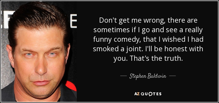 Don't get me wrong, there are sometimes if I go and see a really funny comedy, that I wished I had smoked a joint. I'll be honest with you. That's the truth. - Stephen Baldwin