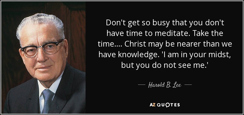 Don't get so busy that you don't have time to meditate. Take the time.... Christ may be nearer than we have knowledge. 'I am in your midst, but you do not see me.' - Harold B. Lee