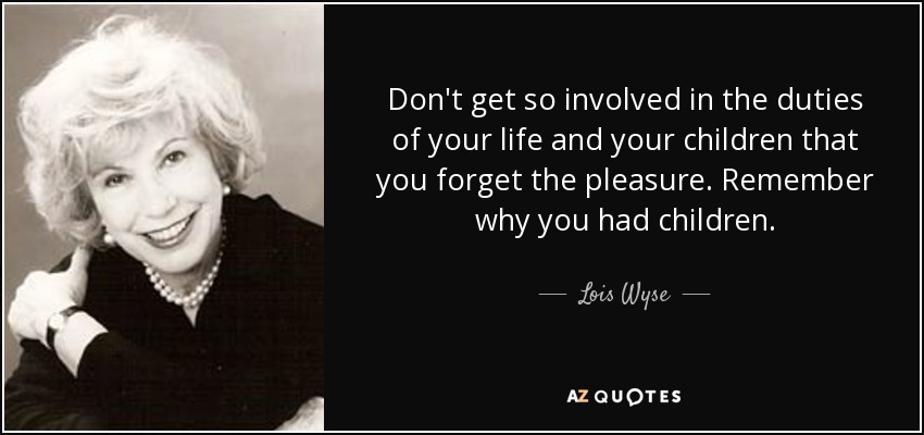 Don't get so involved in the duties of your life and your children that you forget the pleasure. Remember why you had children. - Lois Wyse