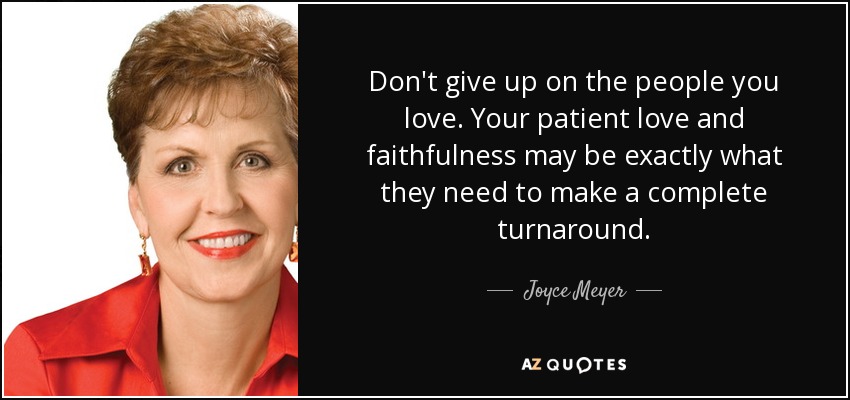 Don't give up on the people you love. Your patient love and faithfulness may be exactly what they need to make a complete turnaround. - Joyce Meyer