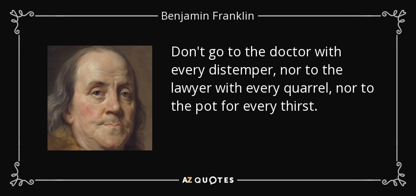 Don't go to the doctor with every distemper, nor to the lawyer with every quarrel, nor to the pot for every thirst. - Benjamin Franklin