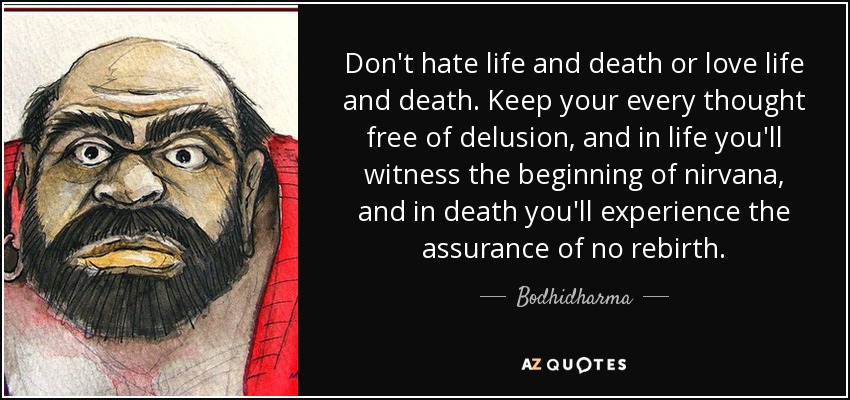 Don't hate life and death or love life and death. Keep your every thought free of delusion, and in life you'll witness the beginning of nirvana, and in death you'll experience the assurance of no rebirth. - Bodhidharma