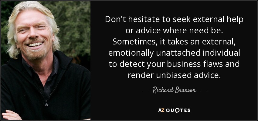 Don't hesitate to seek external help or advice where need be. Sometimes, it takes an external, emotionally unattached individual to detect your business flaws and render unbiased advice. - Richard Branson