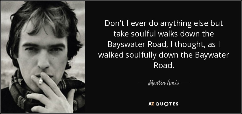 Don't I ever do anything else but take soulful walks down the Bayswater Road, I thought, as I walked soulfully down the Baywater Road. - Martin Amis