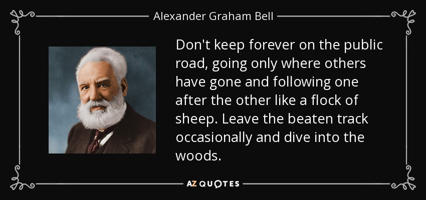 Don't keep forever on the public road, going only where others have gone and following one after the other like a flock of sheep. Leave the beaten track occasionally and dive into the woods. - Alexander Graham Bell