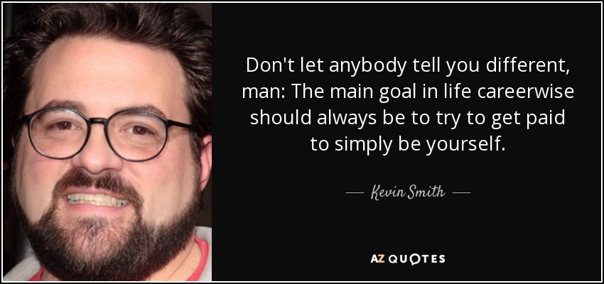 Don't let anybody tell you different, man: The main goal in life careerwise should always be to try to get paid to simply be yourself. - Kevin Smith