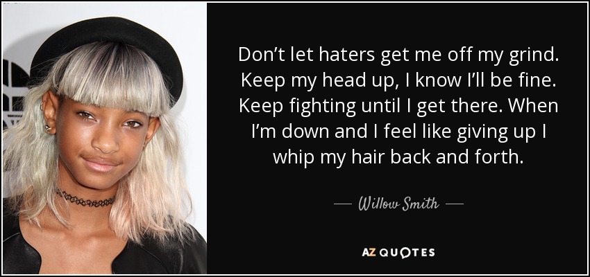 Don’t let haters get me off my grind. Keep my head up, I know I’ll be fine. Keep fighting until I get there. When I’m down and I feel like giving up I whip my hair back and forth. - Willow Smith
