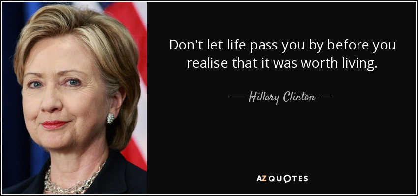 Don't let life pass you by before you realise that it was worth living. - Hillary Clinton