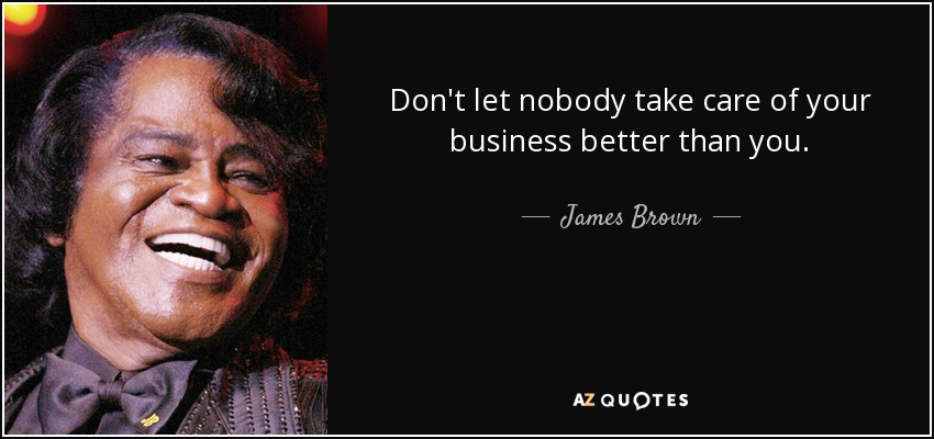 Don't let nobody take care of your business better than you. - James Brown