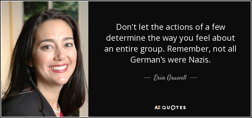 Don't let the actions of a few determine the way you feel about an entire group. Remember, not all German's were Nazis. - Erin Gruwell