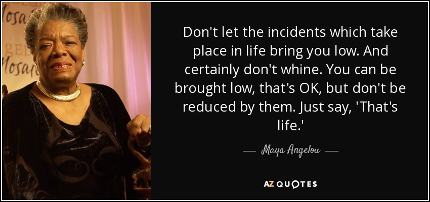 Don't let the incidents which take place in life bring you low. And certainly don't whine. You can be brought low, that's OK, but don't be reduced by them. Just say, 'That's life.' - Maya Angelou