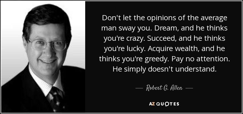 Don't let the opinions of the average man sway you. Dream, and he thinks you're crazy. Succeed, and he thinks you're lucky. Acquire wealth, and he thinks you're greedy. Pay no attention. He simply doesn't understand. - Robert G. Allen