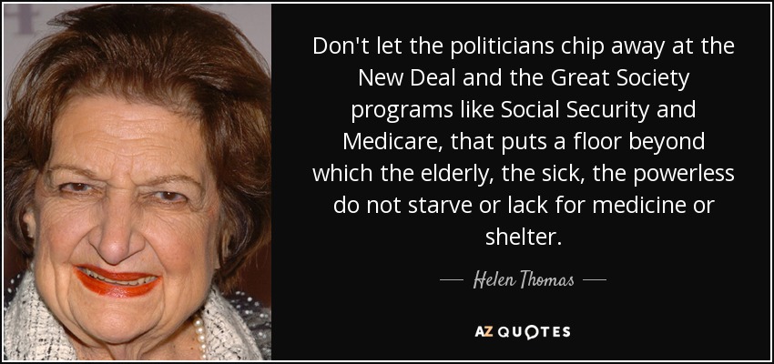 Don't let the politicians chip away at the New Deal and the Great Society programs like Social Security and Medicare, that puts a floor beyond which the elderly, the sick, the powerless do not starve or lack for medicine or shelter. - Helen Thomas