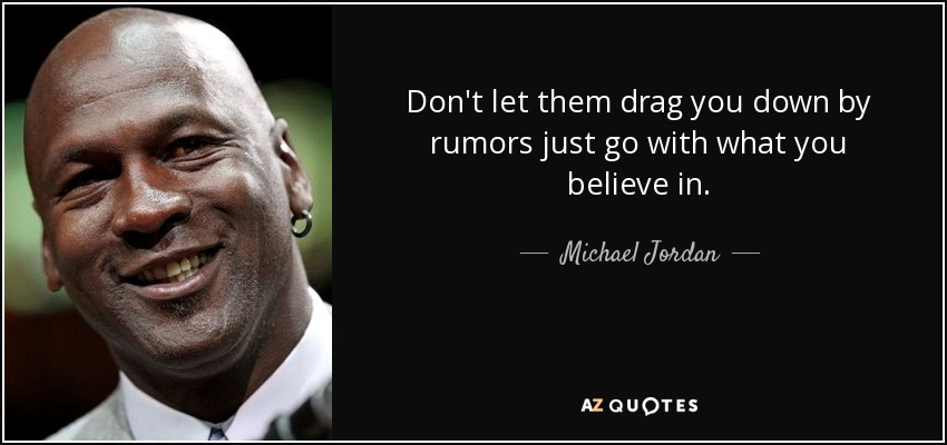 Don't let them drag you down by rumors just go with what you believe in. - Michael Jordan