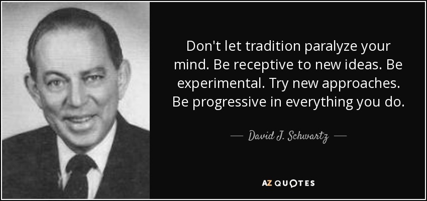 Don't let tradition paralyze your mind. Be receptive to new ideas. Be experimental. Try new approaches. Be progressive in everything you do. - David J. Schwartz