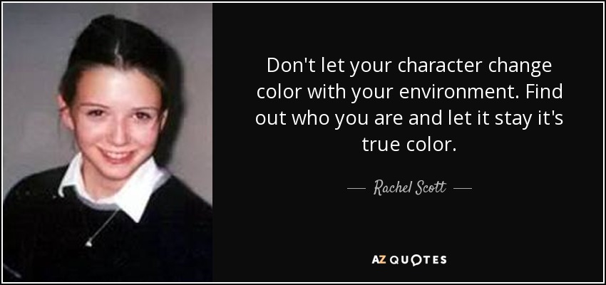 Don't let your character change color with your environment. Find out who you are and let it stay it's true color. - Rachel Scott