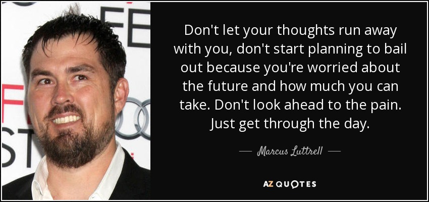Don't let your thoughts run away with you, don't start planning to bail out because you're worried about the future and how much you can take. Don't look ahead to the pain. Just get through the day. - Marcus Luttrell