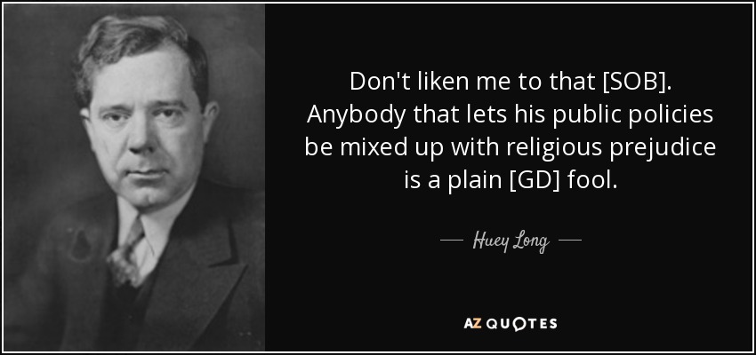 Don't liken me to that [SOB]. Anybody that lets his public policies be mixed up with religious prejudice is a plain [GD] fool. - Huey Long
