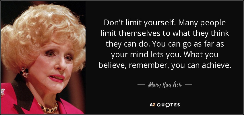 Don't limit yourself. Many people limit themselves to what they think they can do. You can go as far as your mind lets you. What you believe, remember, you can achieve. - Mary Kay Ash