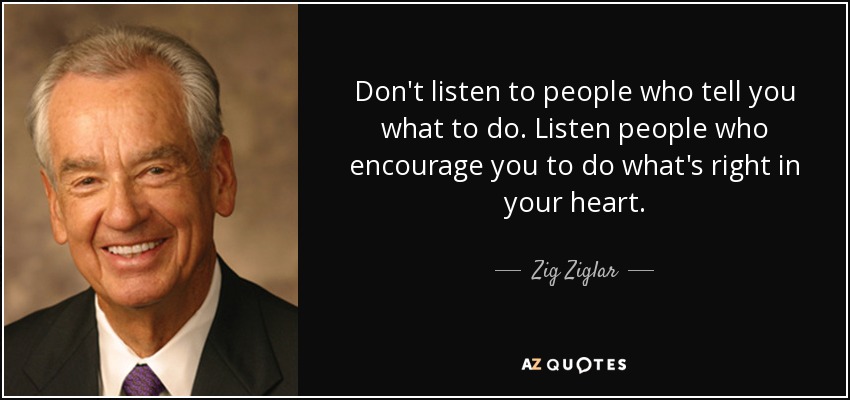 Don't listen to people who tell you what to do. Listen people who encourage you to do what's right in your heart. - Zig Ziglar