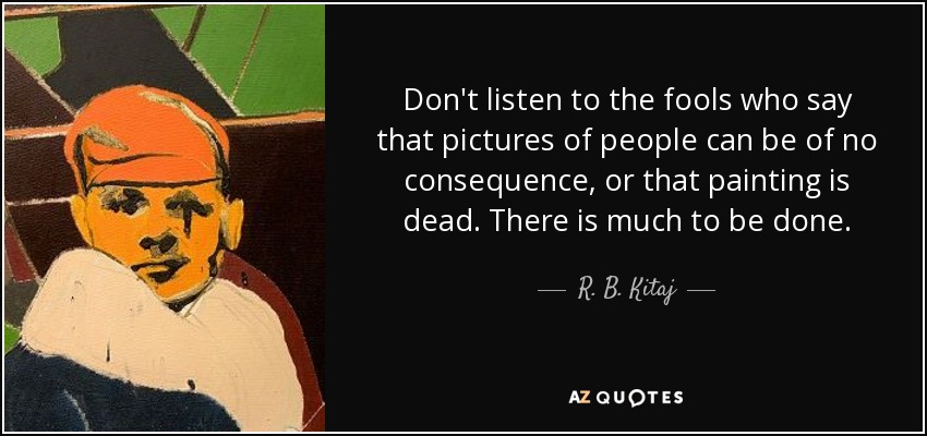 Don't listen to the fools who say that pictures of people can be of no consequence, or that painting is dead. There is much to be done. - R. B. Kitaj